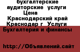 бухгалтерские, аудиторские  услуги › Цена ­ 500 - Краснодарский край, Краснодар г. Услуги » Бухгалтерия и финансы   